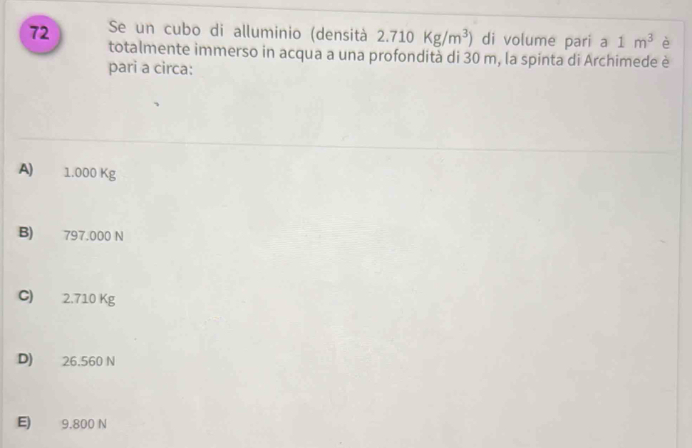 Se un cubo di alluminio (densità 2.710Kg/m^3) di volume pari a 1m^3 è
72 totalmente immerso in acqua a una profondità di 30 m, la spinta di Archimede è
pari a circa:
A) 1.000 Kg
B) 797.000 N
C) 2.710 Kg
D) 26.560 N
E) 9.800 N