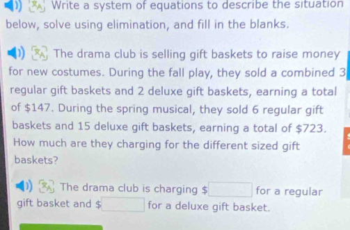 ) Write a system of equations to describe the situation 
below, solve using elimination, and fill in the blanks. 
The drama club is selling gift baskets to raise money 
for new costumes. During the fall play, they sold a combined 3
regular gift baskets and 2 deluxe gift baskets, earning a total 
of $147. During the spring musical, they sold 6 regular gift 
baskets and 15 deluxe gift baskets, earning a total of $723. 
How much are they charging for the different sized gift 
baskets? 
The drama club is charging $ for a regular 
gift basket and for a deluxe gift basket.