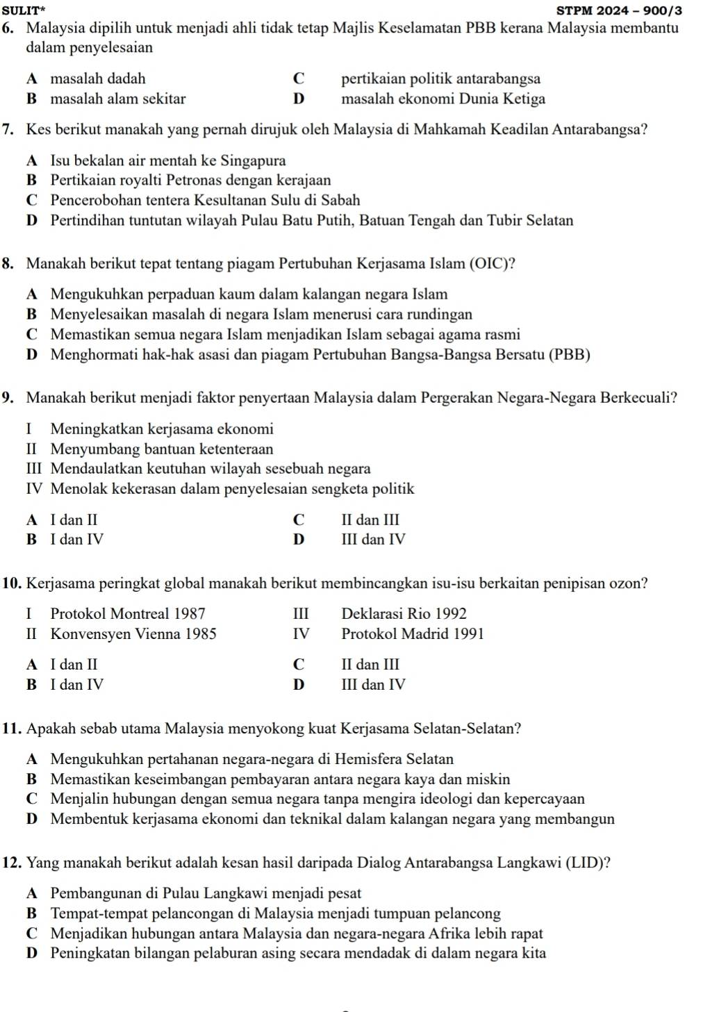 SULIT* STPM 2024 - 900/3
6. Malaysia dipilih untuk menjadi ahli tidak tetap Majlis Keselamatan PBB kerana Malaysia membantu
dalam penyelesaian
A masalah dadah C pertikaian politik antarabangsa
B masalah alam sekitar D masalah ekonomi Dunia Ketiga
7. Kes berikut manakah yang pernah dirujuk oleh Malaysia di Mahkamah Keadilan Antarabangsa?
A Isu bekalan air mentah ke Singapura
B Pertikaian royalti Petronas dengan kerajaan
C Pencerobohan tentera Kesultanan Sulu di Sabah
D Pertindihan tuntutan wilayah Pulau Batu Putih, Batuan Tengah dan Tubir Selatan
8. Manakah berikut tepat tentang piagam Pertubuhan Kerjasama Islam (OIC)?
A Mengukuhkan perpaduan kaum dalam kalangan negara Islam
B Menyelesaikan masalah di negara Islam menerusi cara rundingan
C Memastikan semua negara Islam menjadikan Islam sebagai agama rasmi
D Menghormati hak-hak asasi dan piagam Pertubuhan Bangsa-Bangsa Bersatu (PBB)
9. Manakah berikut menjadi faktor penyertaan Malaysia dalam Pergerakan Negara-Negara Berkecuali?
I Meningkatkan kerjasama ekonomi
II Menyumbang bantuan ketenteraan
III Mendaulatkan keutuhan wilayah sesebuah negara
IV Menolak kekerasan dalam penyelesaian sengketa politik
A I dan II C II dan III
B I dan IV D III dan IV
10. Kerjasama peringkat global manakah berikut membincangkan isu-isu berkaitan penipisan ozon?
I Protokol Montreal 1987 III Deklarasi Rio 1992
II Konvensyen Vienna 1985 ⅣV Protokol Madrid 1991
A I dan II C II dan III
B I dan IV D II dan IV
11. Apakah sebab utama Malaysia menyokong kuat Kerjasama Selatan-Selatan?
A Mengukuhkan pertahanan negara-negara di Hemisfera Selatan
B Memastikan keseimbangan pembayaran antara negara kaya dan miskin
C Menjalin hubungan dengan semua negara tanpa mengira ideologi dan kepercayaan
D Membentuk kerjasama ekonomi dan teknikal dalam kalangan negara yang membangun
12. Yang manakah berikut adalah kesan hasil daripada Dialog Antarabangsa Langkawi (LID)?
A Pembangunan di Pulau Langkawi menjadi pesat
B Tempat-tempat pelancongan di Malaysia menjadi tumpuan pelancong
C Menjadikan hubungan antara Malaysia dan negara-negara Afrika lebih rapat
D Peningkatan bilangan pelaburan asing secara mendadak di dalam negara kita