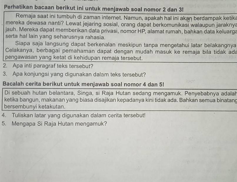 Perhatikan bacaan berikut ini untuk menjawab soal nomor 2 dan 3l
Remaja saat ini tumbuh di zaman internet. Namun, apakah hal ini akan berdampak ketika 
mereka dewasa nanti? Lewat jejaring sosial, orang dapat berkomunikasi walaupun jaraknya 
jauh. Mereka dapat memberikan data privasi, nomor HP, alamat rumah, bahkan data keluarga 
serta hal lain yang seharusnya rahasia. 
Siapa saja langsung dapat berkenalan meskipun tanpa mengetahui latar belakangnya 
Celakanya, berbagai pemahaman dapat dengan mudah masuk ke remaja bila tidak ada 
pengawasan yang ketat di kehidupan remaja tersebut. 
2. Apa inti paragraf teks tersebut? 
3. Apa konjungsi yang digunakan dalam teks tersebut? 
Bacalah cerita berikut untuk menjawab soal nomor 4 dan 5! 
Di sebuah hutan belantara, Singa, si Raja Hutan sedang mengamuk. Penyebabnya adalah 
ketika bangun, makanan yang biasa disajikan kepadanya kini tidak ada. Bahkan semua binatang 
bersembunyi ketakutan. 
4. Tuliskan latar yang digunakan dalam cerita tersebut! 
5. Mengapa Si Raja Hutan mengamuk?