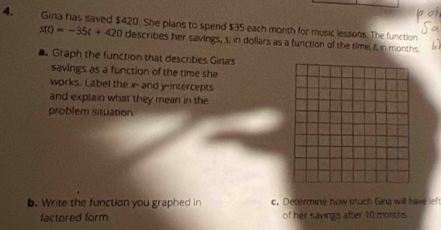 Gina has saved $420. She plans to spend $35 each month for music lessons. The function
s(t)=-35t+420 describes her savings, s, in dollars as a function of the time, f. in months. 
Graph the function that describes Giria's 
savings as a function of the time she 
works. Label the x - and y-intercepts 
and explain what they mean in the 
problem situation 
b. Write the function you graphed in c. Determine how much Gina will have left 
factored form. of her savings after 10 months