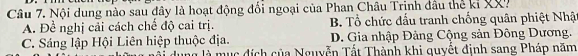 Nội dung nào sau đây là hoạt động đối ngoại của Phan Châu Trịnh đầu thế kỉ XX7
A. Đề nghị cải cách chế độ cai trị. B. Tổ chức đấu tranh chống quân phiệt Nhật
C. Sáng lập Hội Liên hiệp thuộc địa. D. Gia nhập Đảng Cộng sản Đông Dương.
à m ụ c đích của Nguyễn Tất Thành khi quyết định sang Pháp năm