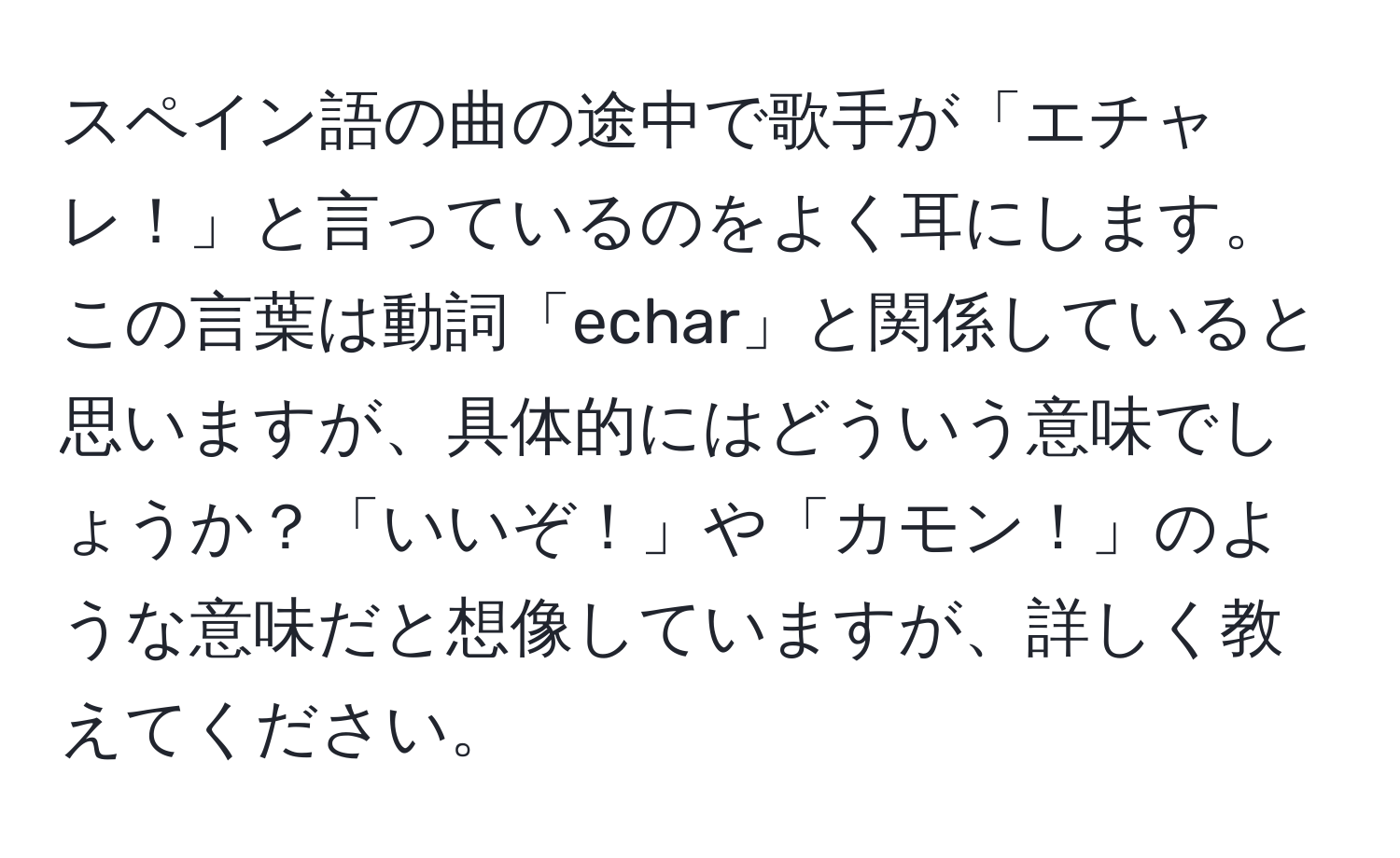 スペイン語の曲の途中で歌手が「エチャレ！」と言っているのをよく耳にします。この言葉は動詞「echar」と関係していると思いますが、具体的にはどういう意味でしょうか？「いいぞ！」や「カモン！」のような意味だと想像していますが、詳しく教えてください。