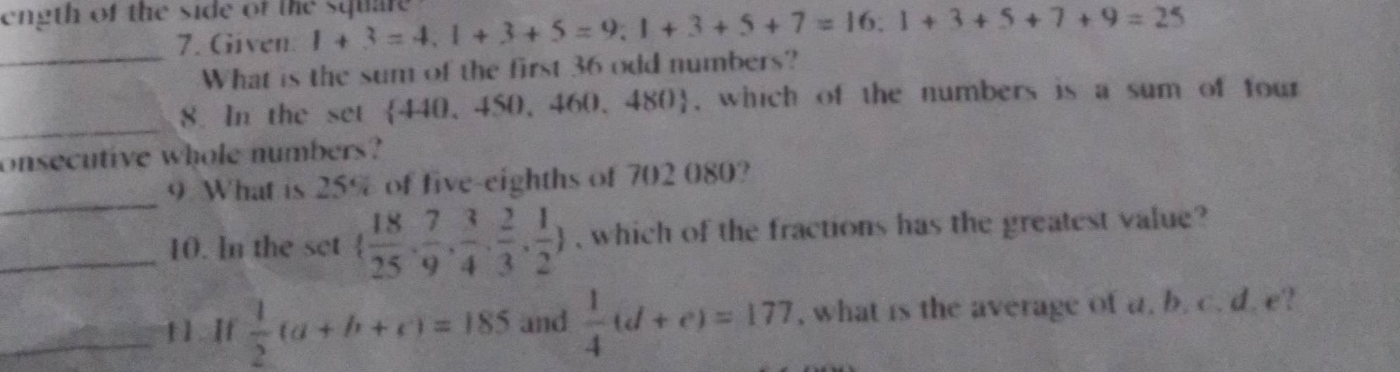 ength of the side of the square 
7. Given. 1+3=4, 1+3+5=9; 1+3+5+7=16; 1+3+5+7+9=25
_What is the sum of the first 36 odd numbers? 
_ 
8. In the set 440. 450 460,480 , which of the numbers is a sum of four 
onsecutive whole numbers? 
_ 
9 What is 25% of five-eighths of 702 080? 
_10. In the set   18/25 , 7/9 , 3/4 , 2/3 , 1/2  , which of the fractions has the greatest value? 
_t 1. If  1/2 (a+b+c)=185 and  1/4 (d+e)=177 , what is the average of a. b. c. d. e?