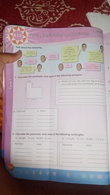 R12 Area, perimeter and volume 
30 for 3. 
Talk about the following. Colculating 
My ferchs the ea o a 
resfüngle L con = t cận s == 
Dereefer et a 
s contving nas 
te sime isnoff = breod th 
angth ×width 1* 10=670,ifan 3* 10+97.9=
Why ? and m 
nesl n a t = gh t 4. 

e kingh 
1de bread th d d h t 
1. Calculate the perimeter and area of the following polygons.
1 cm a. What will you do with the figure befor 5 
5 you calculate the perimeter and ares 
_ 
7 
_ 
_ 
_ 
Jcm 
_ 
b. Perimeter c. Area 
__ 
__ 
__ 
_ 
_ 
2. Calculate the perimeter and area of the following rectangles. 
a. Length: 10 cm : Width: 8 cm b. Length: 10 cm : Width: 7.5 cm
Perimeter Area Perimeter Area 
_ 
_ 
_ 
_ 
_ 
_ 
_ 
_ 
_ 
_ 
_ 
_ 
_ 
_ 
_ 
_ 
0 2 3 5 6 7 8 9 10 11 12 13