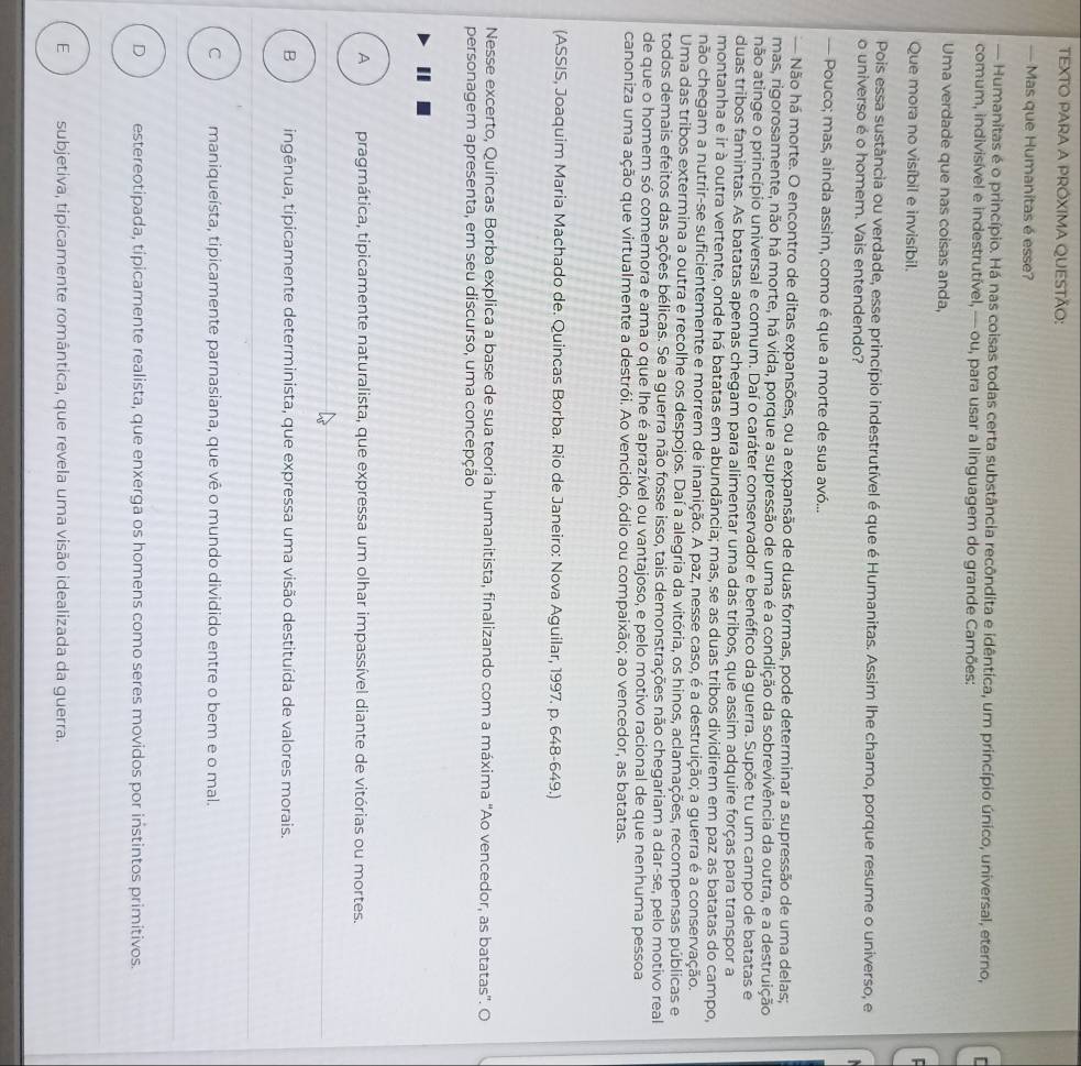 TEXTO PARA A PRÓXIMA QUESTÃO:
— Mas que Humanitas é esse?
— Humanitas é o princípio. Há nas coisas todas certa substância recôndita e idêntica, um princípio único, universal, eterno,   
comum, indivisível e indestrutível, — ou, para usar a linguagem do grande Camões:
Uma verdade que nas coisas anda,
Que mora no visíbil e invisíbil.
Pois essa sustância ou verdade, esse princípio indestrutível é que é Humanitas. Assim Ihe chamo, porque resume o universo, e
o universo é o homem. Vais entendendo?
— Pouco; mas, ainda assim, como é que a morte de sua avó...
Não há morte. O encontro de ditas expansões, ou a expansão de duas formas, pode determinar a supressão de uma delas;
mas, rigorosamente, não há morte, há vida, porque a supressão de uma é a condição da sobrevivência da outra, e a destruição
não atinge o princípio universal e comum. Daí o caráter conservador e benéfico da guerra. Supõe tu um campo de batatas e
duas tribos famintas. As batatas apenas chegam para alimentar uma das tribos, que assim adquire forças para transpor a
montanha e ir à outra vertente, onde há batatas em abundância; mas, se as duas tribos dividirem em paz as batatas do campo,
não chegam a nutrir-se suficientemente e morrem de inanição. A paz, nesse caso, é a destruição; a guerra é a conservação.
Uma das tribos extermina a outra e recolhe os despojos. Daí a alegria da vitória, os hinos, aclamações, recompensas públicas e
todos demais efeitos das ações bélicas. Se a guerra não fosse isso, tais demonstrações não chegariam a dar-se, pelo motivo real
de que o homem só comemora e ama o que lhe é aprazível ou vantajoso, e pelo motivo racional de que nenhuma pessoa
canoniza uma ação que virtualmente a destrói. Ao vencido, ódio ou compaixão; ao vencedor, as batatas.
(ASSIS, Joaquim Maria Machado de. Quincas Borba. Rio de Janeiro: Nova Aguilar, 1997. p. 648-649.)
Nesse excerto, Quincas Borba explica a base de sua teoria humanitista, finalizando com a máxima 'Ao vencedor, as batatas'. O
personagem apresenta, em seu discurso, uma concepção
A pragmática, tipicamente naturalista, que expressa um olhar impassível diante de vitórias ou mortes.
B tingênua, tipicamente determinista, que expressa uma visão destituída de valores morais.
C maniqueísta, tipicamente parnasiana, que vê o mundo dividido entre o bem e o mal.
D estereotipada, típicamente realista, que enxerga os homens como seres movidos por instintos primitivos.
E subjetiva, tipicamente romântica, que revela uma visão idealizada da guerra.