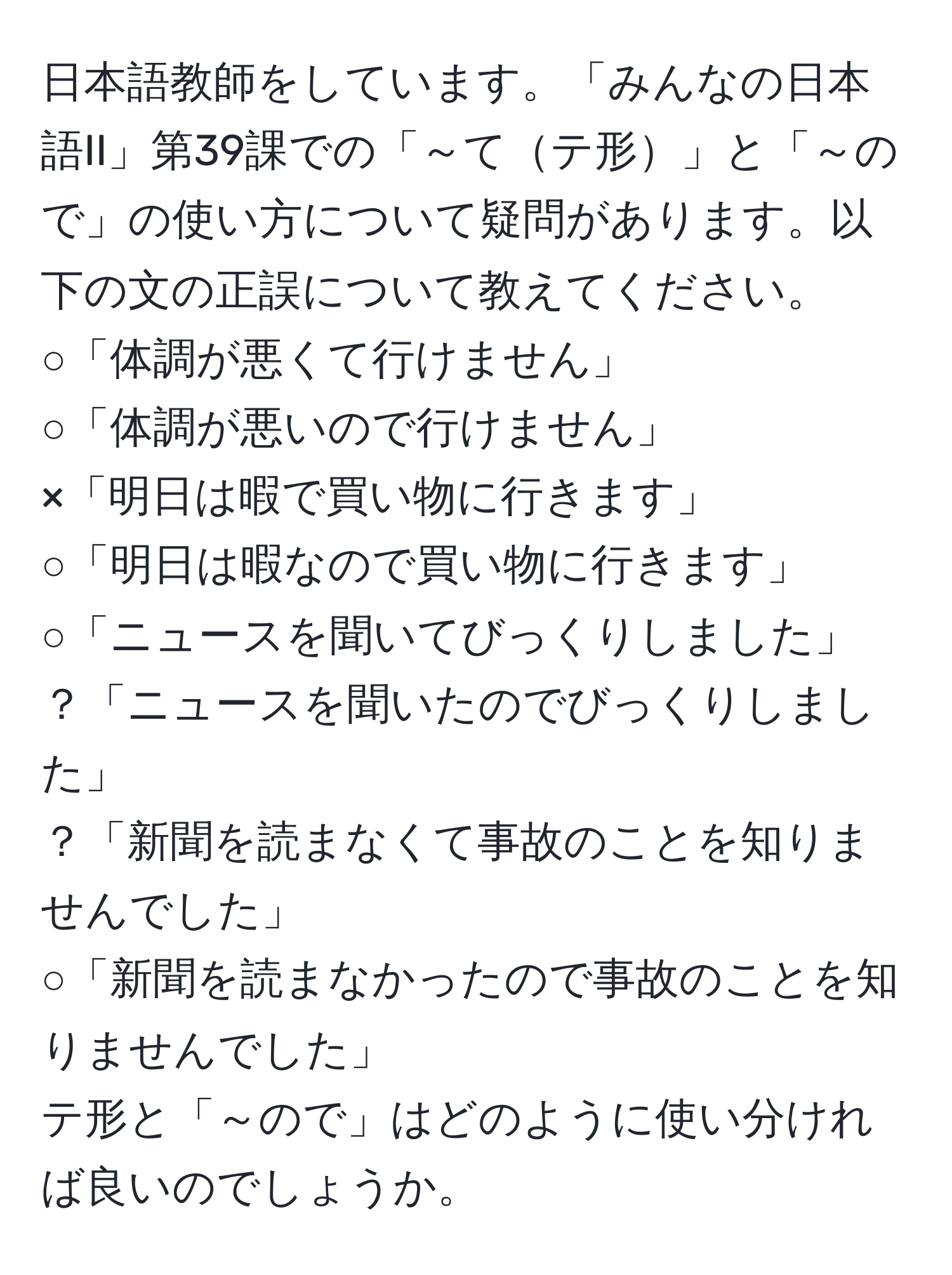 日本語教師をしています。「みんなの日本語II」第39課での「～てテ形」と「～ので」の使い方について疑問があります。以下の文の正誤について教えてください。  
○「体調が悪くて行けません」  
○「体調が悪いので行けません」  
×「明日は暇で買い物に行きます」  
○「明日は暇なので買い物に行きます」  
○「ニュースを聞いてびっくりしました」  
？「ニュースを聞いたのでびっくりしました」  
？「新聞を読まなくて事故のことを知りませんでした」  
○「新聞を読まなかったので事故のことを知りませんでした」  
テ形と「～ので」はどのように使い分ければ良いのでしょうか。