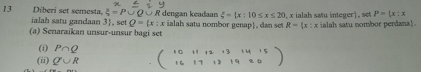 Diberi set semesta, xi =P∪ xi Ö R dengan keadaan xi = x:10≤ x≤ 20 , x ialah satu integer, set P= x:x
ialah satu gandaan 3 , set Q= x:x ialah satu nombor genap, dan set R= x : x ialah satu nombor perdana. 
(a) Senaraikan unsur-unsur bagi set 
(i) P∩ Q
(ii) Q'∪ R