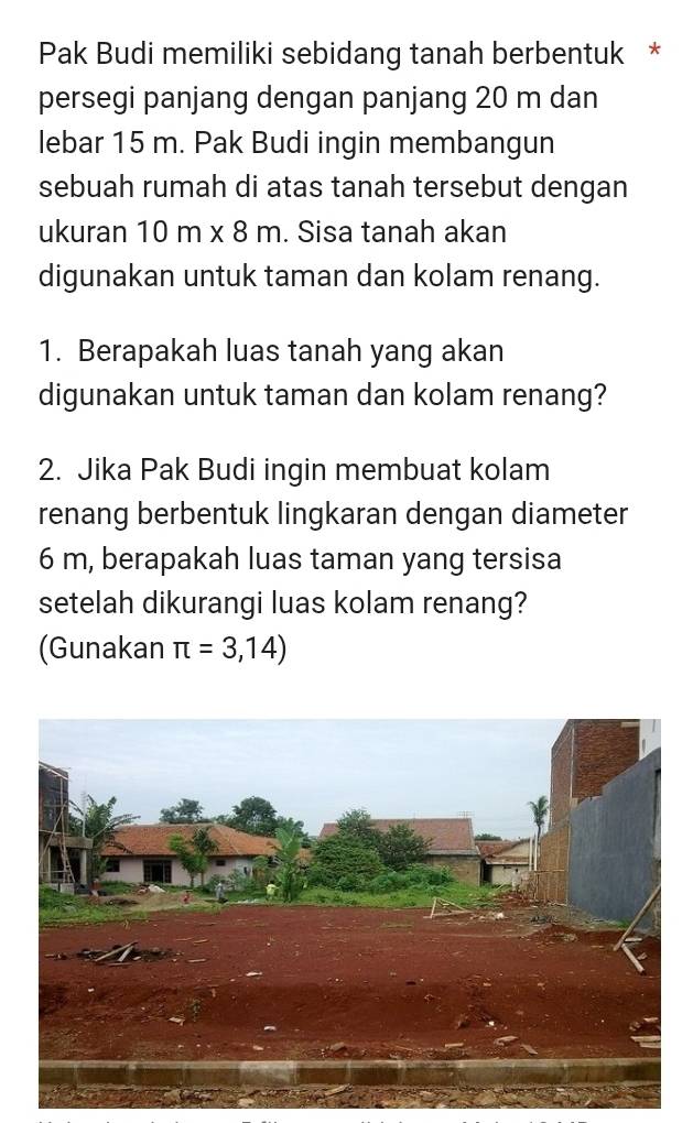 Pak Budi memiliki sebidang tanah berbentuk * 
persegi panjang dengan panjang 20 m dan 
lebar 15 m. Pak Budi ingin membangun 
sebuah rumah di atas tanah tersebut dengan 
ukuran 10 m x 8 m. Sisa tanah akan 
digunakan untuk taman dan kolam renang. 
1. Berapakah luas tanah yang akan 
digunakan untuk taman dan kolam renang? 
2. Jika Pak Budi ingin membuat kolam 
renang berbentuk lingkaran dengan diameter
6 m, berapakah luas taman yang tersisa 
setelah dikurangi luas kolam renang? 
(Gunakan π =3,14)