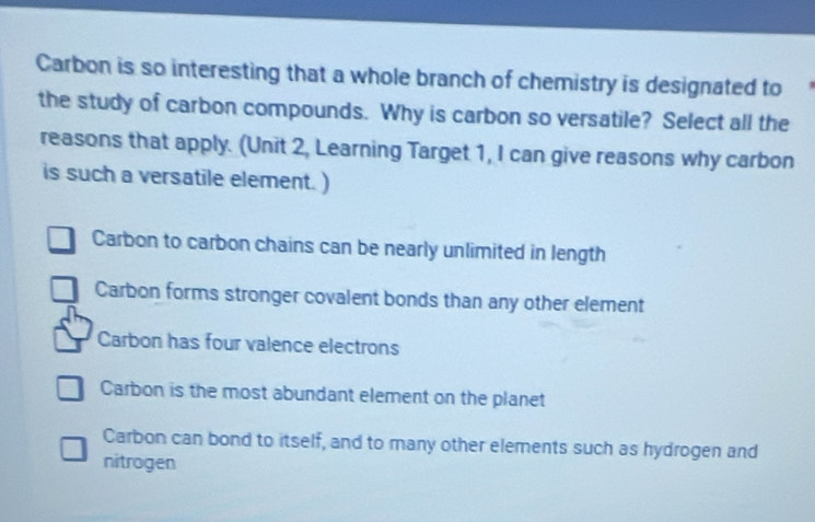 Carbon is so interesting that a whole branch of chemistry is designated to
the study of carbon compounds. Why is carbon so versatile? Select all the
reasons that apply. (Unit 2, Learning Target 1, I can give reasons why carbon
is such a versatile element. )
Carbon to carbon chains can be nearly unlimited in length
Carbon forms stronger covalent bonds than any other element
Carbon has four valence electrons
Carbon is the most abundant element on the planet
Carbon can bond to itself, and to many other elements such as hydrogen and
nitrogen