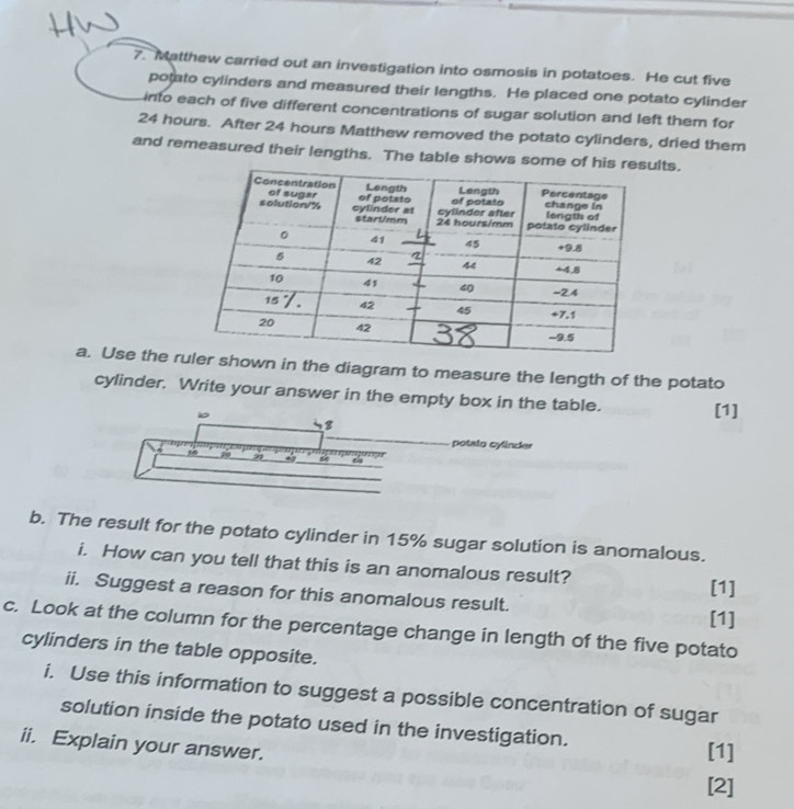 Matthew carried out an investigation into osmosis in potatoes. He cut five 
potato cylinders and measured their lengths. He placed one potato cylinder 
into each of five different concentrations of sugar solution and left them for
24 hours. After 24 hours Matthew removed the potato cylinders, dried them 
and remeasured their lengths. The table shows some of his relts. 
a. Use the rwn in the diagram to measure the length of the potato 
cylinder. Write your answer in the empty box in the table. [1] 
io 
B 
otato cylin de 
7 
4 
b. The result for the potato cylinder in 15% sugar solution is anomalous. 
i. How can you tell that this is an anomalous result? 
[1] 
ii. Suggest a reason for this anomalous result. [1] 
c. Look at the column for the percentage change in length of the five potato 
cylinders in the table opposite. 
i. Use this information to suggest a possible concentration of sugar 
solution inside the potato used in the investigation. [1] 
ii. Explain your answer. 
[2]