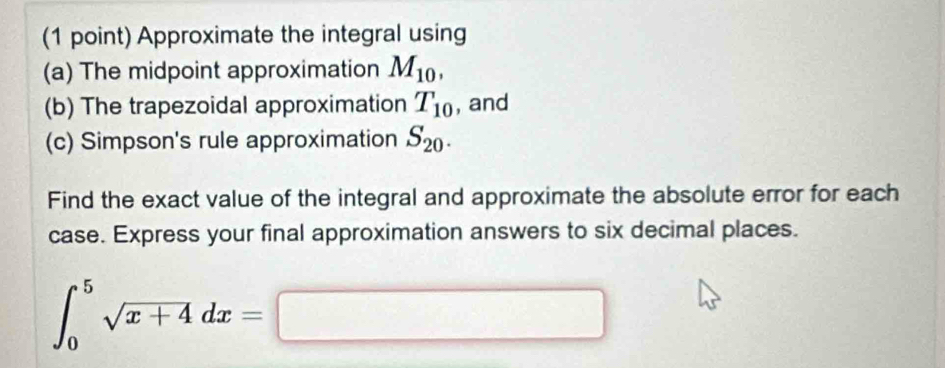 Approximate the integral using 
(a) The midpoint approximation M_10, 
(b) The trapezoidal approximation T_10 , and 
(c) Simpson's rule approximation S_20. 
Find the exact value of the integral and approximate the absolute error for each 
case. Express your final approximation answers to six decimal places.
∈t _0^(5sqrt x+4)dx=□