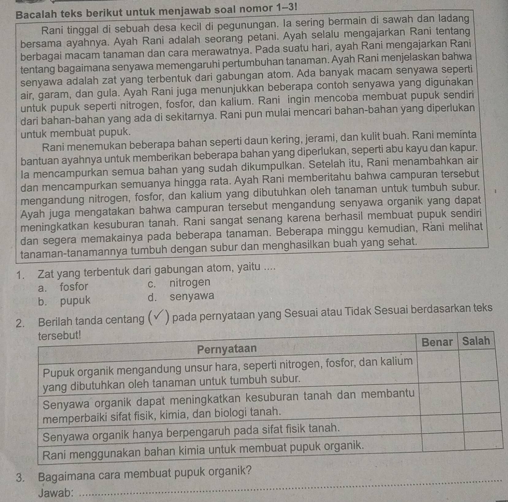 Bacalah teks berikut untuk menjawab soal nomor 1-3!
Rani tinggal di sebuah desa kecil di pegunungan. la sering bermain di sawah dan ladang
bersama ayahnya. Ayah Rani adalah seorang petani. Ayah selalu mengajarkan Rani tentang
berbagai macam tanaman dan cara merawatnya. Pada suatu hari, ayah Rani mengajarkan Rani
tentang bagaimana senyawa memengaruhi pertumbuhan tanaman. Ayah Rani menjelaskan bahwa
senyawa adalah zat yang terbentuk dari gabungan atom. Ada banyak macam senyawa seperti
air, garam, dan gula. Ayah Rani juga menunjukkan beberapa contoh senyawa yang digunakan
untuk pupuk seperti nitrogen, fosfor, dan kalium. Rani ingin mencoba membuat pupuk sendiri
dari bahan-bahan yang ada di sekitarnya. Rani pun mulai mencari bahan-bahan yang diperlukan
untuk membuat pupuk.
Rani menemukan beberapa bahan seperti daun kering, jerami, dan kulit buah. Rani meminta
bantuan ayahnya untuk memberikan beberapa bahan yang diperlukan, seperti abu kayu dan kapur.
la mencampurkan semua bahan yang sudah dikumpulkan. Setelah itu, Rani menambahkan air
dan mencampurkan semuanya hingga rata. Ayah Rani memberitahu bahwa campuran tersebut
mengandung nitrogen, fosfor, dan kalium yang dibutuhkan oleh tanaman untuk tumbuh subur.
Ayah juga mengatakan bahwa campuran tersebut mengandung senyawa organik yang dapat
meningkatkan kesuburan tanah. Rani sangat senang karena berhasil membuat pupuk sendiri
dan segera memakainya pada beberapa tanaman. Beberapa minggu kemudian, Rani melihat
tanaman-tanamannya tumbuh dengan subur dan menghasilkan buah yang sehat.
1. Zat yang terbentuk dari gabungan atom, yaitu ....
a. fosfor c. nitrogen
b. pupuk d. senyawa
2. Berilah tanda centang ( ) pada pernyataan yang Sesuai atau Tidak Sesuai berdasarkan teks
_
3. Bagaimana cara membuat pupuk organik?
Jawab: