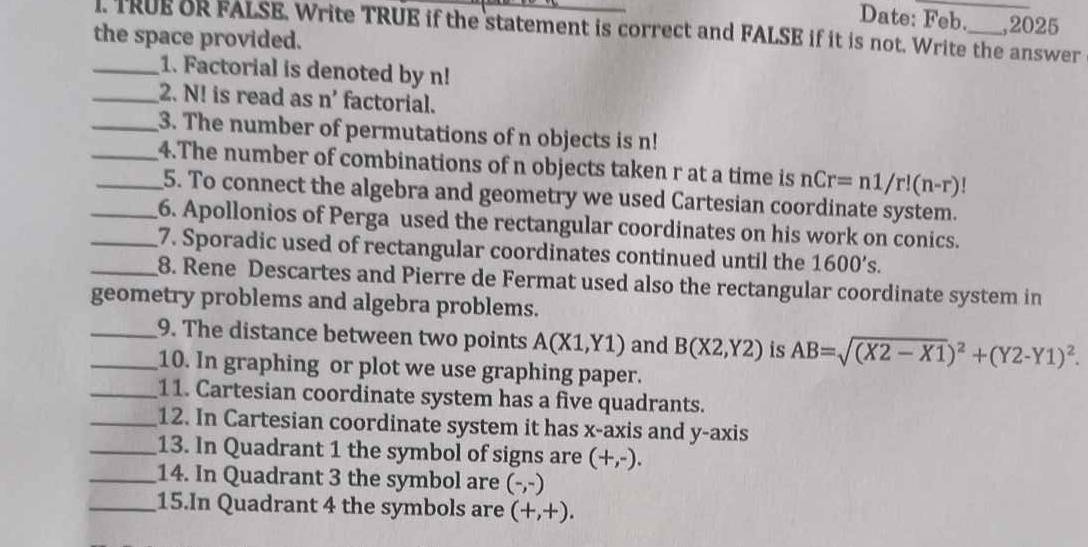 Date: Feb. ,2025 
the space provided. I. TRUE OR FALSE. Write TRUE if the statement is correct and FALSE if it is not. Write the answer 
_1. Factorial is denoted by n!
_2. N! is read as n' factorial. 
_3. The number of permutations of n objects is n!
__4.The number of combinations of n objects taken r at a time is nCr=n1/r!(n-r)!
5. To connect the algebra and geometry we used Cartesian coordinate system. 
_6. Apollonios of Perga used the rectangular coordinates on his work on conics. 
_7. Sporadic used of rectangular coordinates continued until the 1600's. 
_8. Rene Descartes and Pierre de Fermat used also the rectangular coordinate system in 
geometry problems and algebra problems. 
__9. The distance between two points A(X1,Y1) and B(X2,Y2) is AB=sqrt((X2-X1))^2+(Y2-Y1)^2. 
10. In graphing or plot we use graphing paper. 
_11. Cartesian coordinate system has a five quadrants. 
_12. In Cartesian coordinate system it has x-axis and y-axis 
_13. In Quadrant 1 the symbol of signs are (+,-). 
_14. In Quadrant 3 the symbol are (-,-)
_15.In Quadrant 4 the symbols are (+,+).