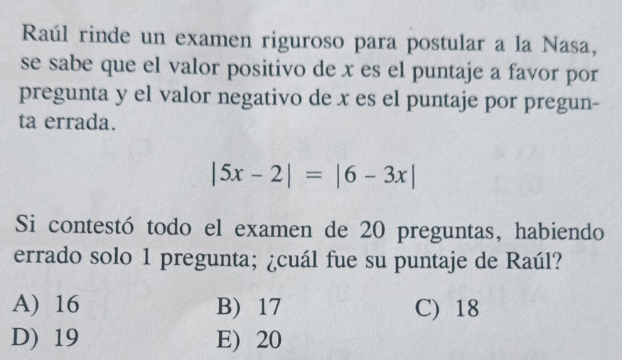 Raúl rinde un examen riguroso para postular a la Nasa,
se sabe que el valor positivo de x es el puntaje a favor por
pregunta y el valor negativo de x es el puntaje por pregun-
ta errada.
|5x-2|=|6-3x|
Si contestó todo el examen de 20 preguntas, habiendo
errado solo 1 pregunta; ¿cuál fue su puntaje de Raúl?
A) 16 B) 17 C) 18
D) 19 E) 20