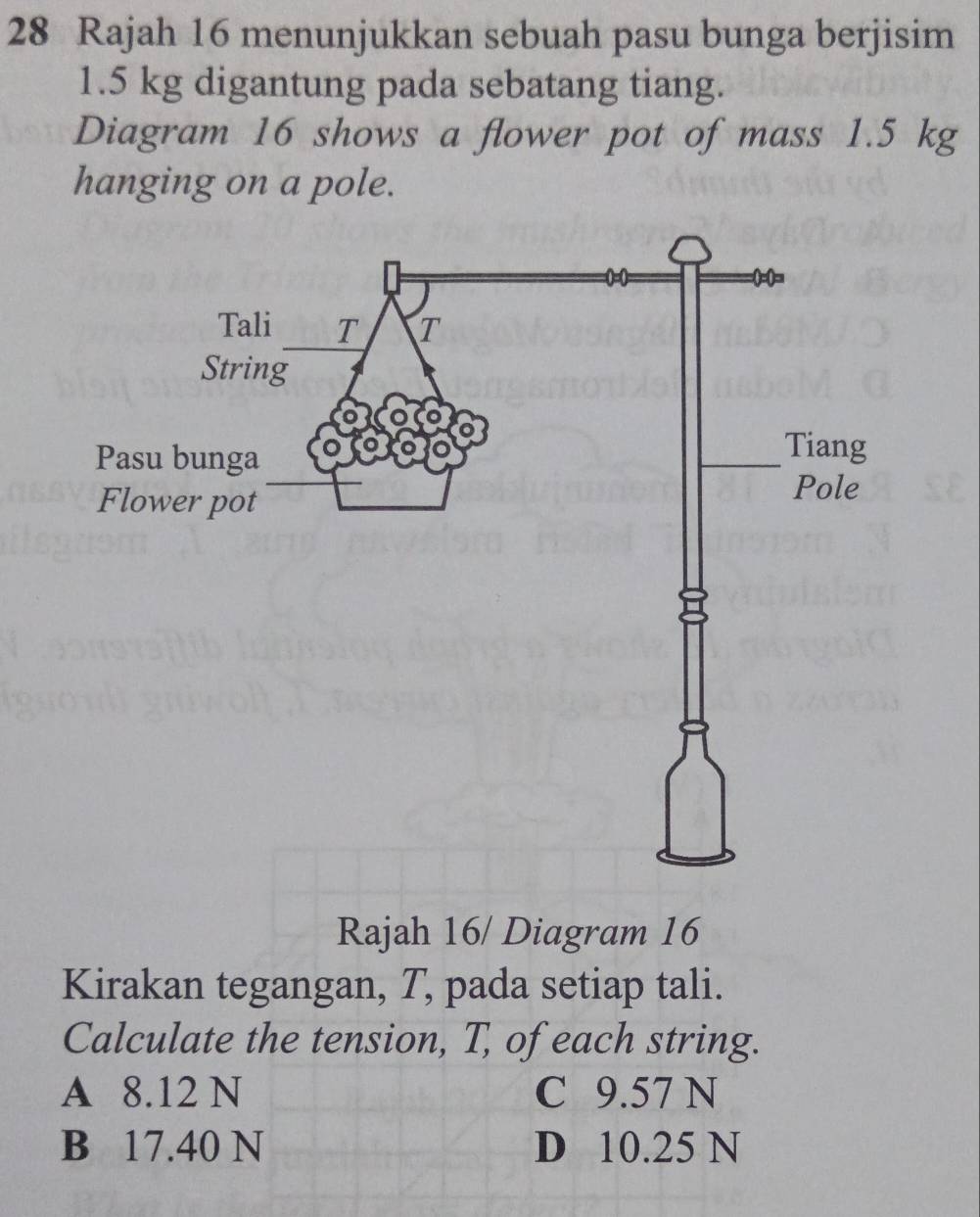 Rajah 16 menunjukkan sebuah pasu bunga berjisim
1.5 kg digantung pada sebatang tiang.
Diagram 16 shows a flower pot of mass 1.5 kg
hanging on a pole.
Rajah 16/ Diagram 16
Kirakan tegangan, T, pada setiap tali.
Calculate the tension, T, of each string.
A 8.12 N C 9.57 N
B 17.40 N D 10.25 N