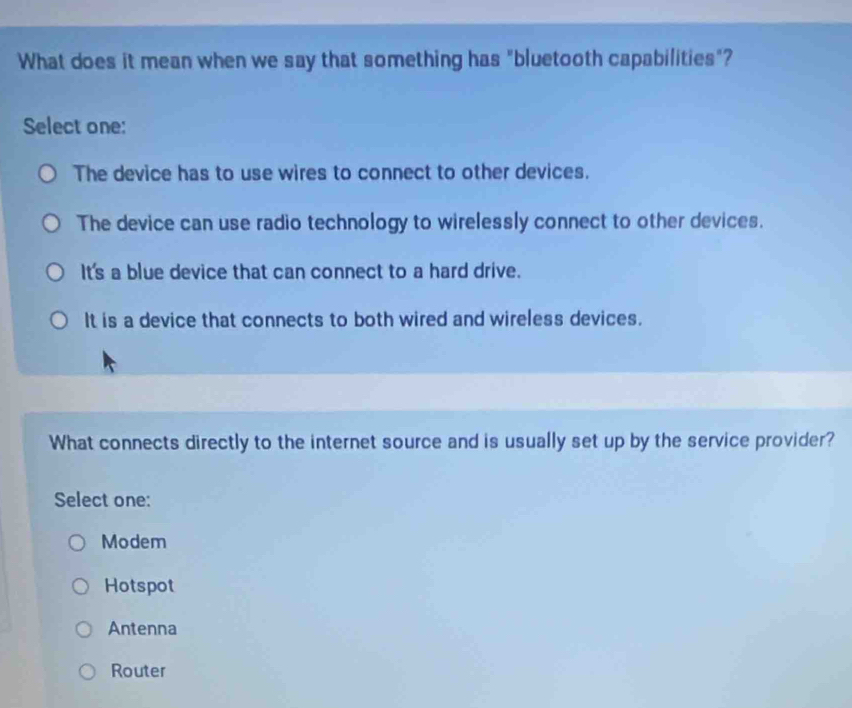 What does it mean when we say that something has "bluetooth capabilities"?
Select one:
The device has to use wires to connect to other devices.
The device can use radio technology to wirelessly connect to other devices.
It's a blue device that can connect to a hard drive.
It is a device that connects to both wired and wireless devices.
What connects directly to the internet source and is usually set up by the service provider?
Select one:
Modem
Hotspot
Antenna
Router