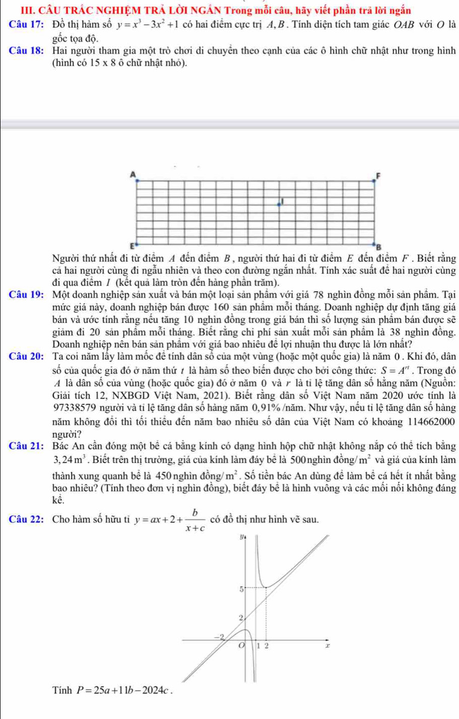 CÂU TRÁC NGHIỆM TRẢ LờI NGÁN Trong mỗi câu, hãy viết phần trã lời ngắn
Câu 17: Đồ thị hàm số y=x^3-3x^2+1 có hai điểm cực trị A, B . Tính diện tích tam giác OAB với O là
ốc tọa độ.
Câu 18: Hai người tham gia một trò chơi di chuyền theo cạnh của các ô hình chữ nhật như trong hình
(hình có 15* 8 ô chữ nhật nhỏ).
A
F
Người thứ nhất đi từ điểm A đến điểm B , người thứ hai đi từ điểm E đến điểm F . Biết rằng
cả hai người cùng đi ngẫu nhiên và theo con đường ngắn nhất. Tính xác suất để hai người cùng
đi qua điểm / (kết quả làm tròn đến hàng phần trăm).
Câu 19: Một doanh nghiệp sản xuất và bán một loại sản phầm với giá 78 nghìn đồng mỗi sản phầm. Tại
mức giá này, doanh nghiệp bán được 160 sản phẩm mỗi tháng. Doanh nghiệp dự định tăng giá
bản và ước tính rằng nếu tăng 10 nghìn đồng trong giá bán thì số lượng sản phẩm bán được sẽ
giảm đi 20 sản phầm mỗi tháng. Biết rằng chi phí sản xuất mỗi sản phẩm là 38 nghìn đồng.
Doanh nghiệp nên bán sản phẩm với giá bao nhiêu để lợi nhuận thu được là lớn nhất?
Câu 20: Ta coi năm lấy làm mốc đề tính dân số của một vùng (hoặc một quốc gia) là năm 0 . Khi đó, dân
số của quốc gia đó ở năm thứ ≠ là hàm số theo biến được cho bởi công thức: S=A''. Trong đó
A là dân số của vùng (hoặc quốc gia) đó ở năm 0 và 7 là tỉ lệ tăng dân số hằng năm (Nguồn:
Giải tích 12, NXBGD Việt Nam, 2021). Biết rằng dân số Việt Nam năm 2020 ước tính là
97338579 người và tỉ lệ tăng dân số hàng năm 0,91% /năm. Như vậy, nếu tỉ lệ tăng dân số hàng
năm không đổi thì tối thiểu đến năm bao nhiêu số dân của Việt Nam có khoảng 114662000
người?
Câu 21: Bác An cần đóng một bể cá bằng kính có dạng hình hộp chữ nhật không nắp có thể tích bằng
3. 24m^3. Biết trên thị trường, giá của kính làm đáy bể là 500nghìn đồng/ m^2 và giá của kính làm
thành xung quanh bể là 450 nghìn đồng/ m^2. Số tiền bác An dùng để làm bể cá hết ít nhất bằng
bao nhiêu? (Tính theo đơn vị nghìn đồng), biết đáy bể là hình vuông và các mối nổi không đáng
kể.
Câu 22: Cho hàm số hữu ti y=ax+2+ b/x+c  có đồ thị như hình vẽ sau.
Tính P=25a+11b-2024c.