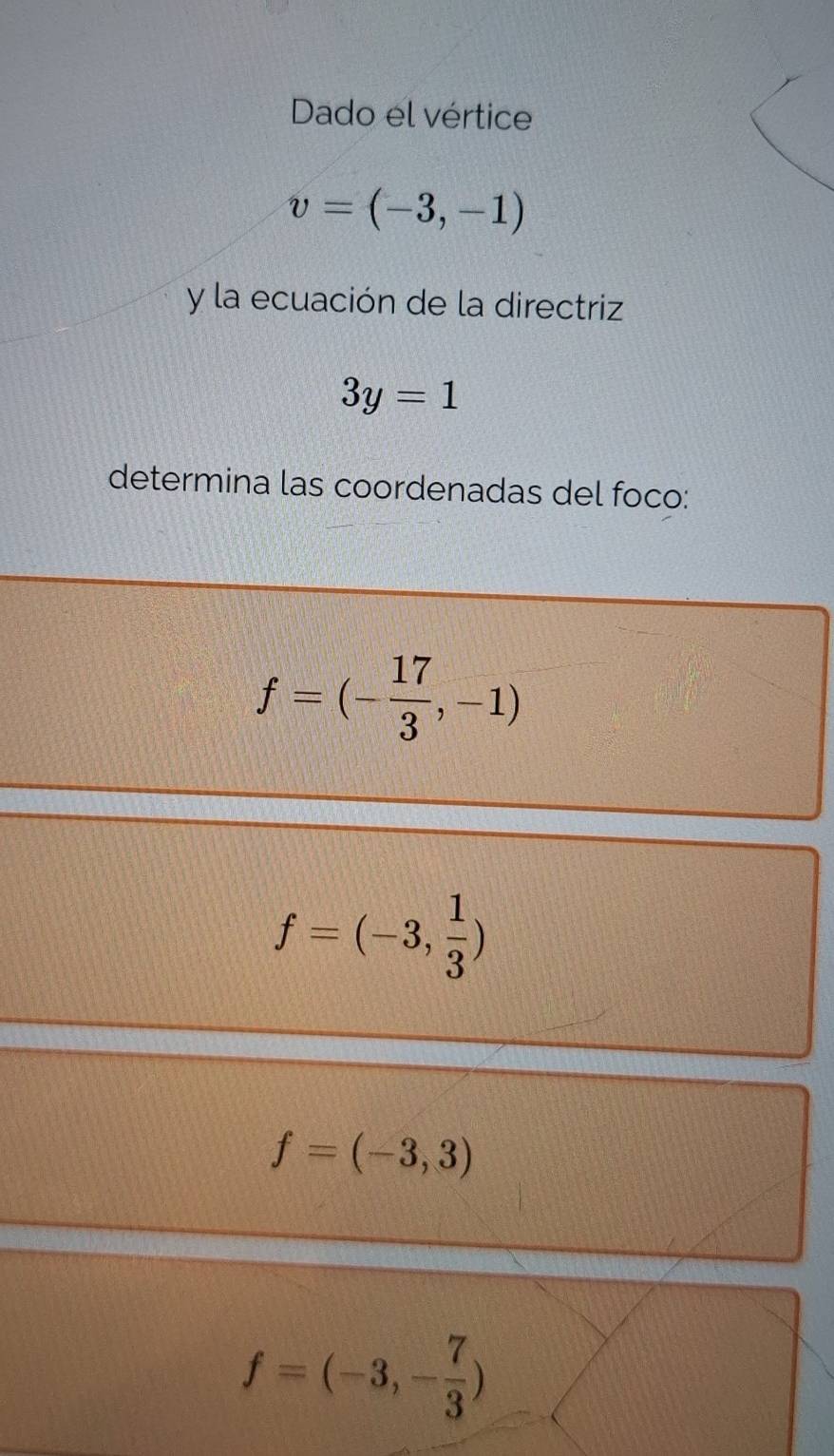 Dado el vértice
v=(-3,-1)
y la ecuación de la directriz
3y=1
determina las coordenadas del foco:
f=(- 17/3 ,-1)
f=(-3, 1/3 )
f=(-3,3)
f=(-3,- 7/3 )