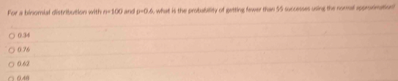 For a binomial distribution with n=100 and rho =0.6 s what is the probability of getting fewer than 55 successes using the normal approximation .
0.34
0.76
0.62
0.40