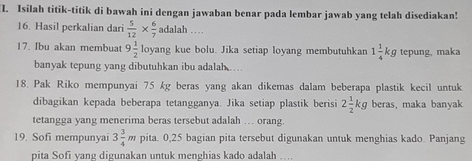 Isilah titik-titik di bawah ini dengan jawaban benar pada lembar jawab yang telah disediakan! 
16. Hasil perkalian dari  5/12 *  6/7 adalah... 
17. Ibu akan membuat 9 1/2 loyang kue bolu. Jika setiap loyang membutuhkan 1 1/4 kg tepung, maka 
banyak tepung yang dibutuhkan ibu adalah … 
18. Pak Riko mempunyai 75 kg beras yang akan dikemas dalam beberapa plastik kecil untuk 
dibagikan kepada beberapa tetangganya. Jika setiap plastik berisi 2 1/2 kg beras, maka banyak 
tetangga yang menerima beras tersebut adalah … orang. 
19. Sofi mempunyai 3 3/4 m pita. 0,25 bagian pita tersebut digunakan untuk menghias kado. Panjang 
pita Sofi yang digunakan untuk menghias kado adalah ….