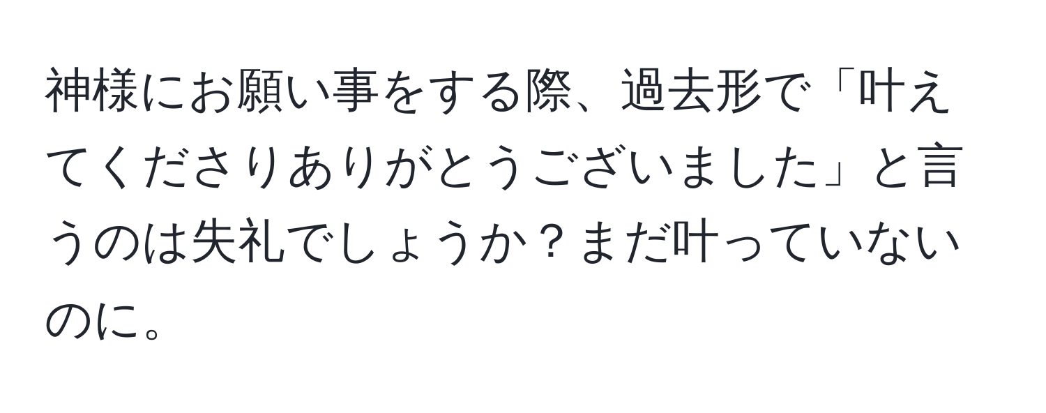 神様にお願い事をする際、過去形で「叶えてくださりありがとうございました」と言うのは失礼でしょうか？まだ叶っていないのに。