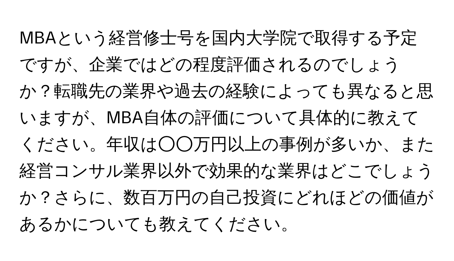 MBAという経営修士号を国内大学院で取得する予定ですが、企業ではどの程度評価されるのでしょうか？転職先の業界や過去の経験によっても異なると思いますが、MBA自体の評価について具体的に教えてください。年収は○○万円以上の事例が多いか、また経営コンサル業界以外で効果的な業界はどこでしょうか？さらに、数百万円の自己投資にどれほどの価値があるかについても教えてください。