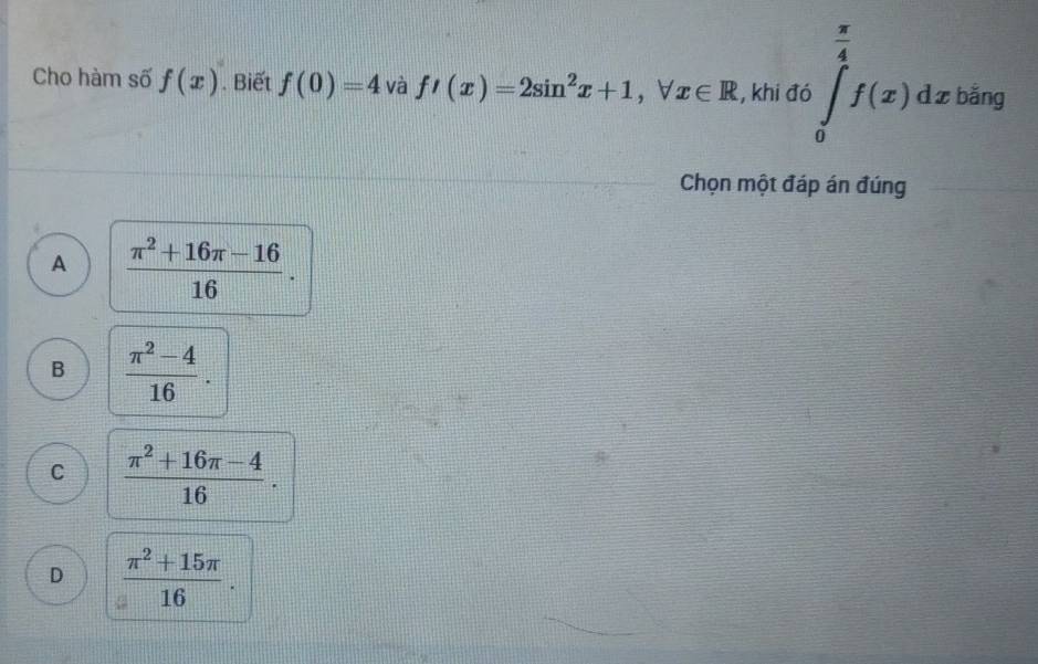 Cho hàm số f(x). Biết f(0)=4 và f'(x)=2sin^2x+1, forall x∈ R , khi đó ∈tlimits _0^((frac π)4)f(x)dxbing
Chọn một đáp án đúng
A  (π^2+16π -16)/16 .
B  (π^2-4)/16 .
C  (π^2+16π -4)/16 .
D  (π^2+15π )/16 .