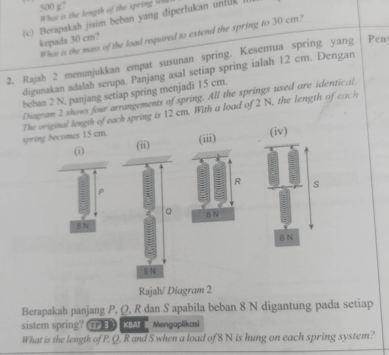 500 g? 
What is the length of the spring wh 
(c) Berapakah jisim beban yang diperlukan untuk I 
What is the mass of the load required to extend the spring to 30 cm? 
kepada 30 cm? 
2. Rajah 2 menunjukkan empat susunan spring. Kesemua spring yang Peny 
digunakan adalah serupa. Panjang asal setiap spring ialah 12 cm. Dengan 
beban 2 N, panjang setiap spring menjadi 15 cm. 
Diagram 2 shows four arrangements of spring. All the springs used are identical. 
The original length of each spring is 12 cm. With a load of 2 N, the length of each 
spring becomes 15 cm. 
(iv) 
(i) 
(ii) (iii)
R
s
P
8 N
8 N
8 N
Rajah/ Diagram 2 
Berapakah panjang P, Q, R dan S apabila beban 8 N digantung pada setiap 
sistem spring? TP KBA Mengaplikasi 
What is the length of P, Q, R and S when a load of 8N is hung on each spring system?