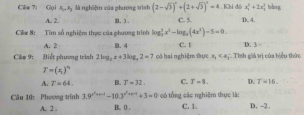 Gọi x_1, x_2 là nghiệm của phương trình (2-sqrt(3))^x+(2+sqrt(3))^x=4. Khi đó x_1^(2+2x_2^2 bằng
A. 2. B. 3. C. 5. D. 4.
Câu 8: Tìm số nghiệm thực của phương trình log _2^2x^2)-log _4(4x^2)-5=0.
A. 2 B. 4 C. 1 D. 3
Câu 9: Biết phương trình 2log _2x+3log _x2=7 có hai nghiệm thực x_1 : Tính giá trị của biểu thức
T=(x_1)^x_2
A. T=64. B. T=32. C. T=8. D. T=16. 
Câu 10: Phương trình 3.9^(x^2)+x-1-10.3^(x^2)+x-1+3=0 có tổng các nghiệm thực là:
A. 2. B. 0. C. 1. D. -2.