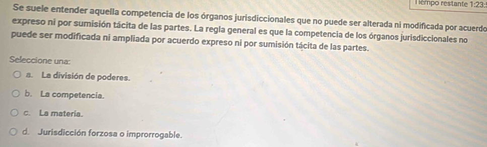 empo restante 1:23: 
Se suele entender aquella competencia de los órganos jurisdiccionales que no puede ser alterada ni modificada por acuerdo
expreso ni por sumisión tácita de las partes. La regla general es que la competencia de los órganos jurisdiccionales no
puede ser modificada ni ampliada por acuerdo expreso ni por sumisión tácita de las partes.
Seleccione una:
a. La división de poderes.
b. La competencia.
c. La materia.
de Jurisdicción forzosa o improrrogable.