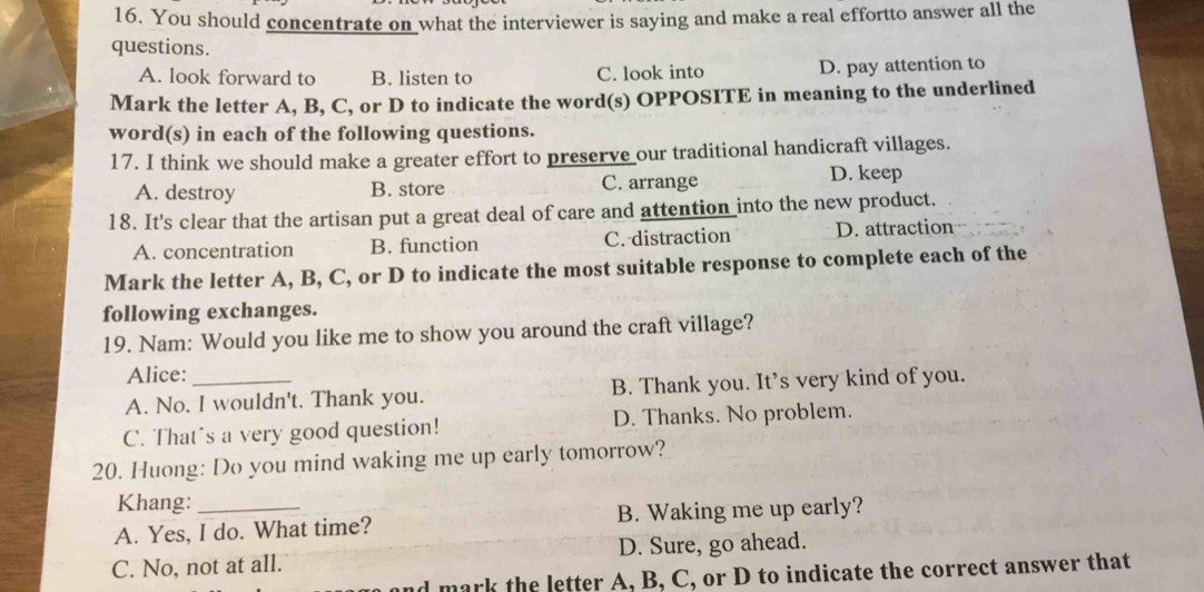 You should concentrate on what the interviewer is saying and make a real effortto answer all the
questions.
A. look forward to B. listen to C. look into D. pay attention to
Mark the letter A, B, C, or D to indicate the word(s) OPPOSITE in meaning to the underlined
word(s) in each of the following questions.
17. I think we should make a greater effort to preserve our traditional handicraft villages.
A. destroy B. store C. arrange
D. keep
18. It's clear that the artisan put a great deal of care and attention into the new product.
A. concentration B. function C. distraction D. attraction
Mark the letter A, B, C, or D to indicate the most suitable response to complete each of the
following exchanges.
19. Nam: Would you like me to show you around the craft village?
Alice:
A. No. I wouldn't. Thank you. B. Thank you. It’s very kind of you.
C. That's a very good question! D. Thanks. No problem.
20. Huong: Do you mind waking me up early tomorrow?
Khang:
A. Yes, I do. What time? B. Waking me up early?
C. No, not at all. D. Sure, go ahead.
d mark the letter A, B, C, or D to indicate the correct answer that