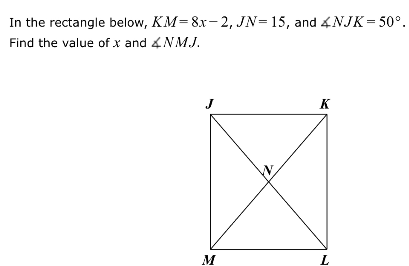 In the rectangle below, KM=8x-2, JN=15 , and ∠ NJK=50°. 
Find the value of x and ∠ NMJ.