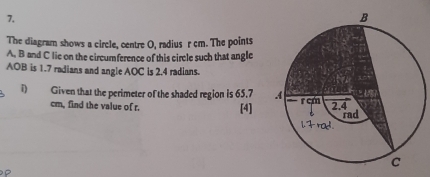 The diagram shows a circle, centre O, radius r cm. The points
A. B and C lie on the circumference of this circle such that angle
AOB is 1.7 radians and angle AOC is 2.4 radians. 
i) Given that the perimeter of the shaded region is 65.7
cm, find the value of r. [4]