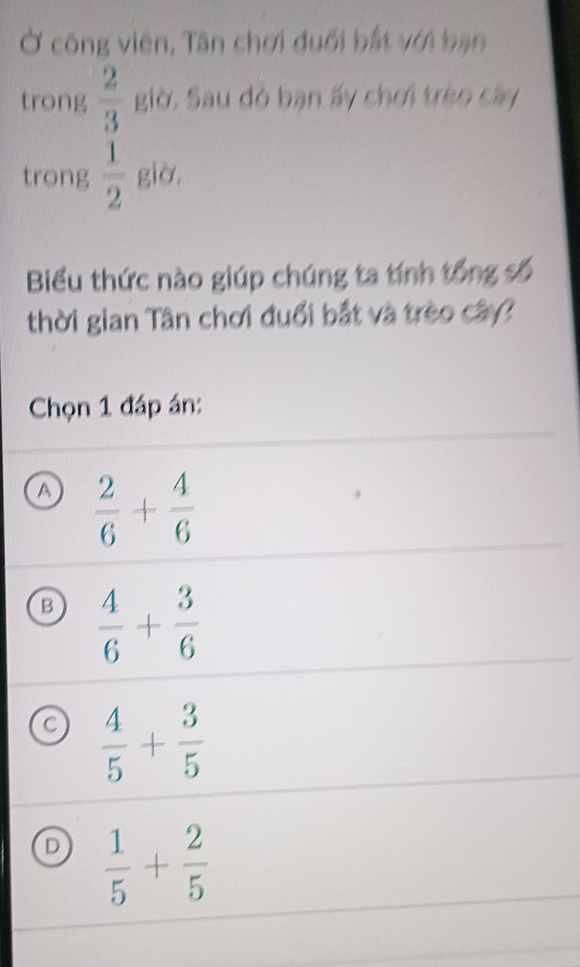 Ở công viên, Tân chơi duổi bắt với bạn
trong  2/3  giờ. Sau đỏ bạn ấy chơi trèo cây
trong  1/2  giờ,
Biểu thức nào giúp chúng ta tính tổng số
thời gian Tân chơi đuổi bắt và trèo cây?
Chọn 1 đáp án:
a  2/6 + 4/6 
B  4/6 + 3/6 
a  4/5 + 3/5 
D  1/5 + 2/5 