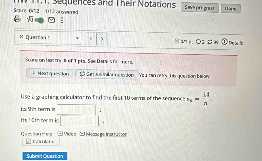 TT.T. Sequences and Their Notations Save progress Done 
Score: 0/12 1/12 answered 
sqrt(0) : 
× Question 1 10 terms of the sequence a_n= 14/n . 
its 9th term is 
; 
its 10th term is 
Question Help: Video Message instructor 
Calculator 
Submit Question