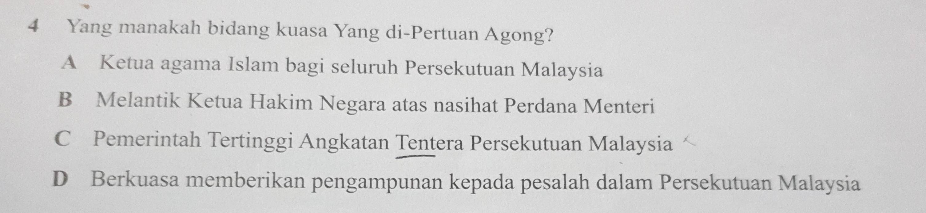 Yang manakah bidang kuasa Yang di-Pertuan Agong?
A Ketua agama Islam bagi seluruh Persekutuan Malaysia
B Melantik Ketua Hakim Negara atas nasihat Perdana Menteri
C Pemerintah Tertinggi Angkatan Tentera Persekutuan Malaysia
D Berkuasa memberikan pengampunan kepada pesalah dalam Persekutuan Malaysia