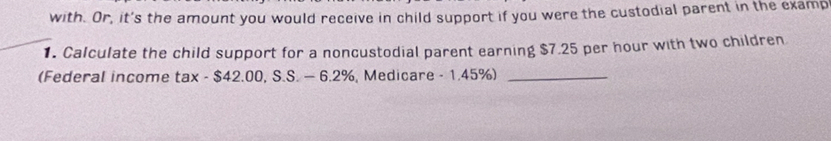 with. Or, it's the amount you would receive in child support if you were the custodial parent in the examp 
1. Calculate the child support for a noncustodial parent earning $7.25 per hour with two children 
(Federal income tax - $42.00, S.S. — 6.2%, Medicare - 1.45%)_