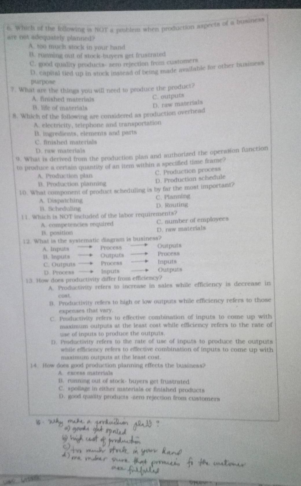 Which of the following is NOT a problem when production aspects of a business
are not adequately planned?
A. too much stock in your hand
B. running out of stock-buyers get frustrated
C. good quality products- zero rejection from customers
D. capital tied up in stock instead of being made available for other business
purpose
?. What are the things you will need to produce the product?
A. finished materials
C. outputs
B. life of materials
D. raw materials
8. Which of the following are considered as production overhead
A. electricity, telephone and transportation
B. ingredients, elements and parts
C. finished materials
D. raw materials
9. What is derived from the production plan and authorized the operation function
to produce a certain quantity of an item within a specified time frame?
C. Production process
A. Production plan
D. Production schedule
B. Production planning
10. What component of product scheduling is by far the most important?
A. Dispatching C. Planning
B. Scheduling D. Routing
l1. Which is NOT included of the labor requirements?
A. competencies required C. number of employees
B. position D. raw materials
12. What is the systematic diagram is business?
A. Inputs Process Outputs
B. Inputs Outputs Process
C. Outputs Process Inputs
D. Process Inputs Outputs
13. Now does productivity differ from efficiency?
A. Productivity refers to increase in sales while efficiency is decrease in
cost
B. Productivity refers to high or low outputs while efficiency refers to those
expenses that vary.
C. Productivity refers to effective combination of inputs to come up with
maximum outputs at the least cost while efficiency refers to the rate of
use of inputs to produce the outputs.
D. Productivity refers to the rate of use of inputs to produce the outputs
while efficiency refers to effective combination of inputs to come up with
maximum outputs at the least cost.
14. How does good production planning effects the business?
A. excess materials
B. running out of stock- buyers get frustrated
C. spoilage in either materials or finished products
D. good quality products -zero rejection from customers