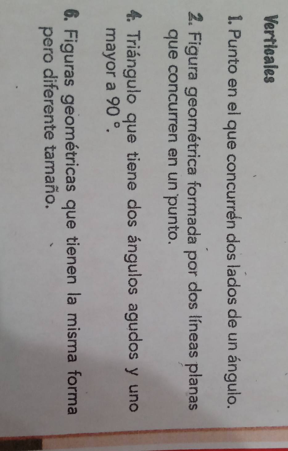 Verticales 
1. Punto en el que concurrén dos lados de un ángulo. 
2. Figura geométrica formada por dos líneas planas 
que concurren en un punto. 
Triángulo que tiene dos ángulos agudos y uno 
mayor a 90°. 
6. Figuras geométricas que tienen la misma forma 
pero diferente tamaño.