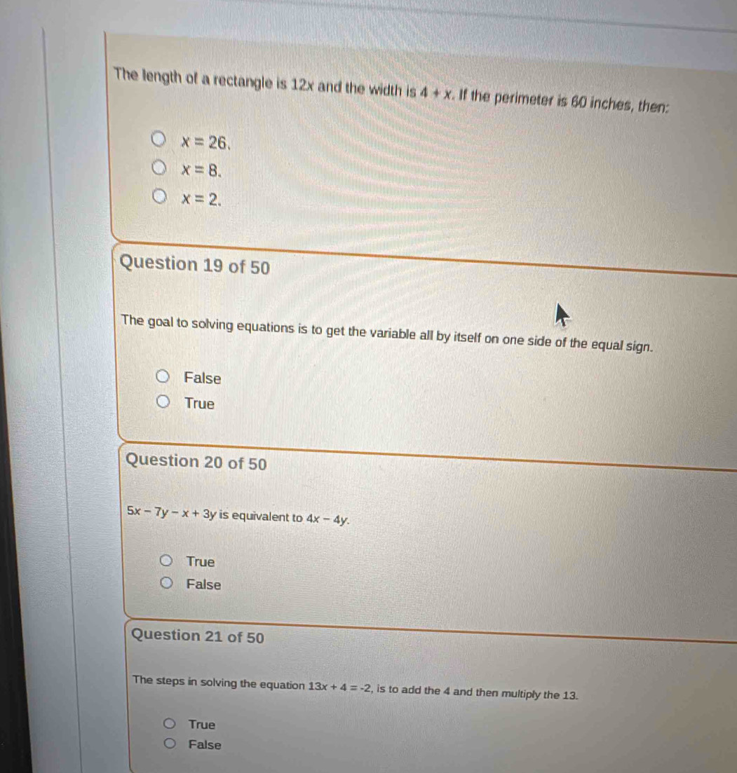 The length of a rectangle is 12x and the width is 4+x. If the perimeter is 60 inches, then:
x=26.
x=8.
x=2. 
Question 19 of 50
The goal to solving equations is to get the variable all by itself on one side of the equal sign.
False
True
Question 20 of 50
5x-7y-x+3y is equivalent to 4x-4y.
True
False
Question 21 of 50
The steps in solving the equation 13x+4=-2 , is to add the 4 and then multiply the 13.
True
False