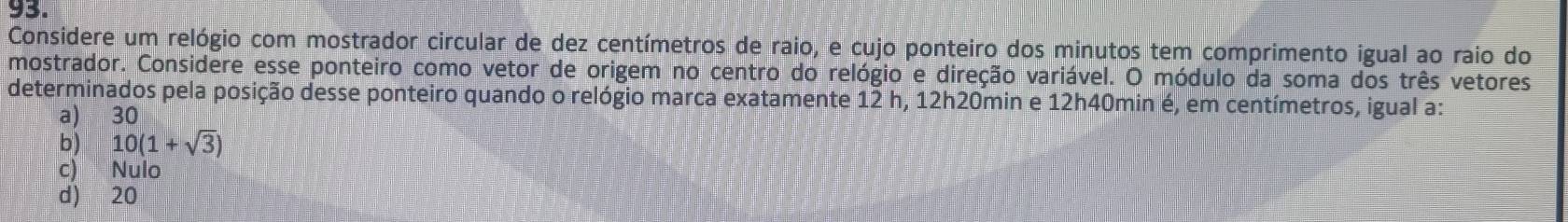 Considere um relógio com mostrador circular de dez centímetros de raio, e cujo ponteiro dos minutos tem comprimento igual ao raio do
mostrador. Considere esse ponteiro como vetor de origem no centro do relógio e direção variável. O módulo da soma dos três vetores
determinados pela posição desse ponteiro quando o relógio marca exatamente 12 h, 12h20min e 12h40min é, em centímetros, igual a:
a) 30
b) 10(1+sqrt(3))
c) Nulo
d) 20