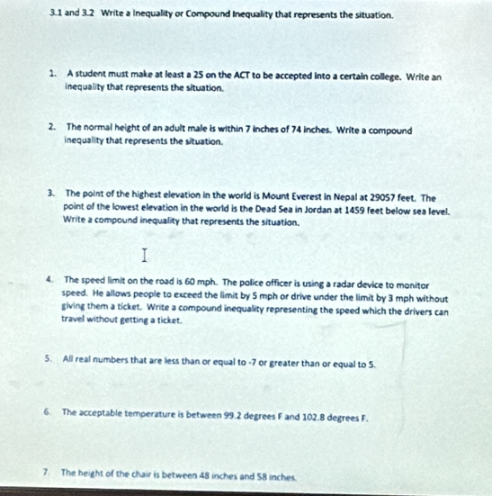 3.1 and 3.2 Write a Inequality or Compound Inequality that represents the situation. 
1. A student must make at least a 25 on the ACT to be accepted into a certain college. Write an 
inequality that represents the situation. 
2. The normal height of an adult male is within 7 inches of 74 inches. Write a compound 
inequality that represents the situation. 
3. The point of the highest elevation in the world is Mount Everest in Nepal at 29057 feet. The 
point of the lowest elevation in the world is the Dead Sea in Jordan at 1459 feet below sea level. 
Write a compound inequality that represents the situation. 
4. The speed limit on the road is 60 mph. The police officer is using a radar device to monitor 
speed. He allows people to exceed the limit by 5 mph or drive under the limit by 3 mph without 
giving them a ticket. Write a compound inequality representing the speed which the drivers can 
travel without getting a ticket. 
5. All real numbers that are less than or equal to -7 or greater than or equal to 5. 
6. The acceptable temperature is between 99.2 degrees F and 102.8 degrees F. 
7. The height of the chair is between 48 inches and 58 inches.