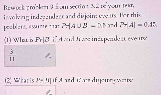 Rework problem 9 from section 3.2 of your text, 
involving independent and disjoint events. For this 
problem, assume that Pr[A∪ B]=0.6 and Pr[A]=0.45. 
(1) What is Pr[B] if A and B are independent events?
 3/11 
(2) What is Pr[B] if A and B are disjoint events?