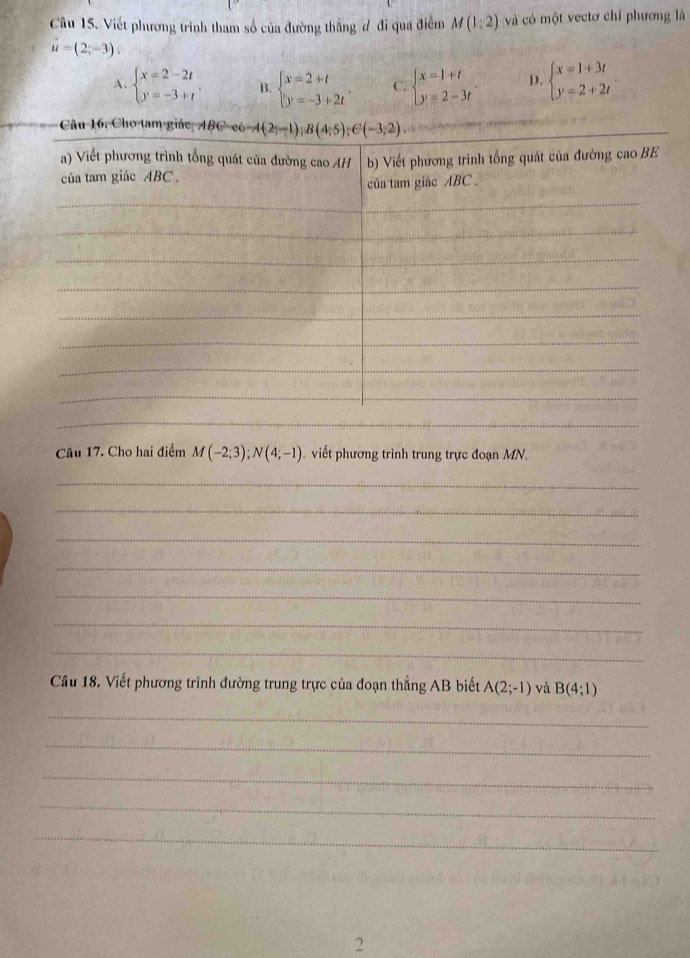 Viết phương trình tham số của đường thẳng đ đi qua điểm M(1:2) và có một vectơ chỉ phương là
vector u=(2;-3)
A. beginarrayl x=2-2t y=-3+tendarray. . B. beginarrayl x=2+t y=-3+2tendarray. . C. beginarrayl x=1+t y=2-3tendarray. D. beginarrayl x=1+3t y=2+2tendarray.
_
Câu 17. Cho hai điểm M(-2;3);N(4;-1) viết phương trình trung trực đoạn MN.
_
_
_
_
_
_
_
Câu 18. Viết phương trình đường trung trực của đoạn thẳng AB biết A(2;-1) và B(4;1)
_
_
_
_
_
2