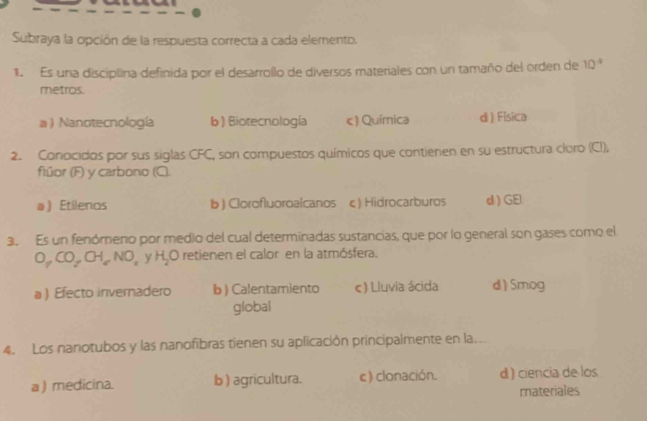 Subraya la opción de la respuesta correcta a cada elemento.
1 Es una disciplina definida por el desarrollo de diversos materiales con un tamaño del orden de 10^(-9)
metros.
a ) Nanotecnología b) Biotecnología c) Química d ) Física
2. Conocidos por sus siglas CFC, son compuestos químicos que contienen en su estructura cioro (CI),
flúor (F) y carbono (Q).
a) Etilenos b ) Clorofluoroalcanos c) Hidrocarburos d ) GEl
3. Es un fenómeno por medio del cual determinadas sustancias, que por lo general son gases como el
O_yCO_2,CH_2,NO_z y H_2O O retienen el calor en la atmósfera.
a ) Efecto invernadero b ) Calentamiento ς) Lluvia ácida d) Smog
global
4. Los nanotubos y las nanofibras tienen su aplicación principalmente en la.
a ) medicina. b ) agricultura. c) clonación. d ) ciencia de los
materiales