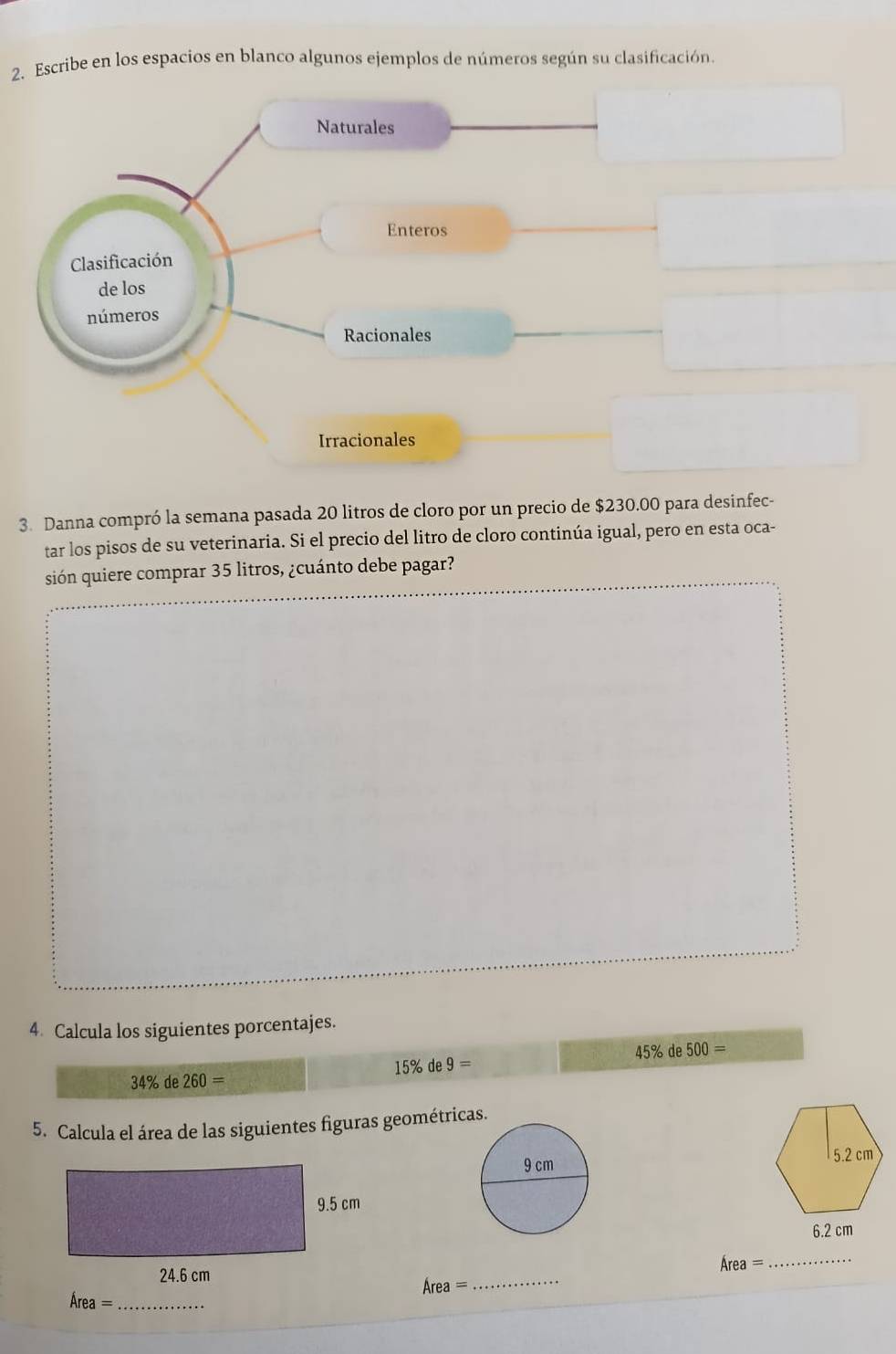 Escribe en los espacios en blanco algunos ejemplos de números según su clasificación. 
Naturales 
Enteros 
Clasificación 
de los 
números 
Racionales 
Irracionales 
3. Danna compró la semana pasada 20 litros de cloro por un precio de $230.00 para desinfec- 
tar los pisos de su veterinaria. Si el precio del litro de cloro continúa igual, pero en esta oca- 
sión quiere comprar 35 litros, ¿cuánto debe pagar? 
4. Calcula los siguientes porcentajes.
34% de260= 15% de 9= 45% de 500=
5. Calcula el área de las siguientes figuras geométricas.
6.2 cm
_ Area=
Area=
_ 
_ Area=