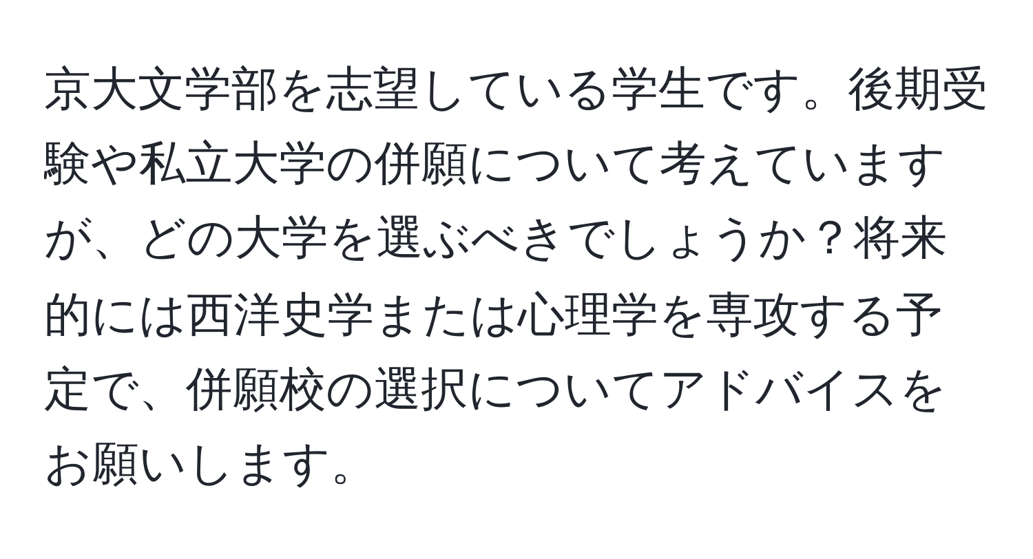 京大文学部を志望している学生です。後期受験や私立大学の併願について考えていますが、どの大学を選ぶべきでしょうか？将来的には西洋史学または心理学を専攻する予定で、併願校の選択についてアドバイスをお願いします。