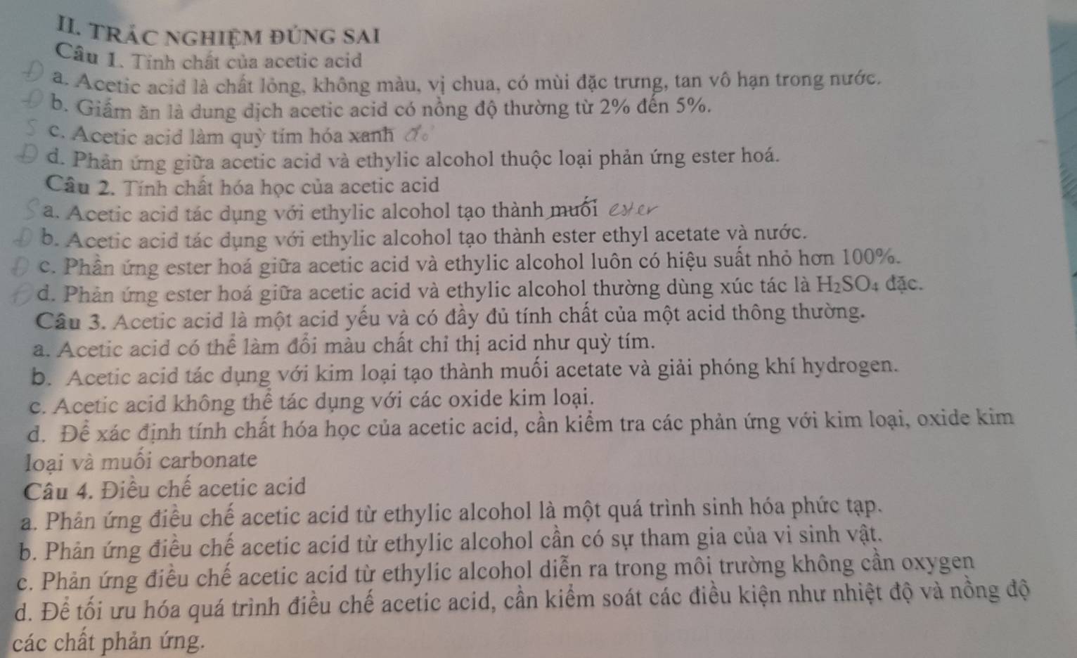 TRÁC NGHIệM đÚnG SAI
Câu 1. Tính chất của acetic acid
a. Acetic acid là chất lỏng, không màu, vị chua, có mùi đặc trưng, tan vô hạn trong nước.
b. Giẩm ăn là dung dịch acetic acid có nồng độ thường từ 2% đến 5%.
c. Acetic acid làm quỳ tím hóa xanh
d. Phản ứng giữa acetic acid và ethylic alcohol thuộc loại phản ứng ester hoá.
Câu 2. Tính chất hóa học của acetic acid
a. Acetic acid tác dụng với ethylic alcohol tạo thành muối
b. Acetic acid tác dụng với ethylic alcohol tạo thành ester ethyl acetate và nước.
c. Phần ứng ester hoá giữa acetic acid và ethylic alcohol luôn có hiệu suất nhỏ hơn 100%.
d. Phản ứng ester hoá giữa acetic acid và ethylic alcohol thường dùng xúc tác là H_2SO 4 đặc.
Cầu 3. Acetic acid là một acid yếu và có đầy đủ tính chất của một acid thông thường.
a. Acetic acid có thể làm đổi màu chất chỉ thị acid như quỳ tím.
b. Acetic acid tác dụng với kim loại tạo thành muối acetate và giải phóng khí hydrogen.
c. Acetic acid không thể tác dụng với các oxide kim loại.
d. Để xác định tính chất hóa học của acetic acid, cần kiểm tra các phản ứng với kim loại, oxide kim
lIoại và muối carbonate
Câu 4. Điều chế acetic acid
a. Phản ứng điều chế acetic acid từ ethylic alcohol là một quá trình sinh hóa phức tạp.
b. Phản ứng điều chế acetic acid từ ethylic alcohol cần có sự tham gia của vi sinh vật.
c. Phản ứng điều chế acetic acid từ ethylic alcohol diễn ra trong môi trường không cần oxygen
d. Để tối ưu hóa quá trình điều chế acetic acid, cần kiểm soát các điều kiện như nhiệt độ và nồng độ
các chất phản ứng.