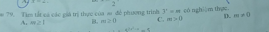 A x=2. 
D 2
u 79. Tìm tất cả các giá trị thực của m đề phương trình 3^x=m có nghiệm thực.
A. m≥ 1 B. m≥ 0
C. m>0 D. m!= 0
5^(2x^2)-x=5